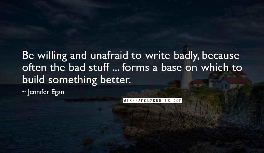 Jennifer Egan Quotes: Be willing and unafraid to write badly, because often the bad stuff ... forms a base on which to build something better.