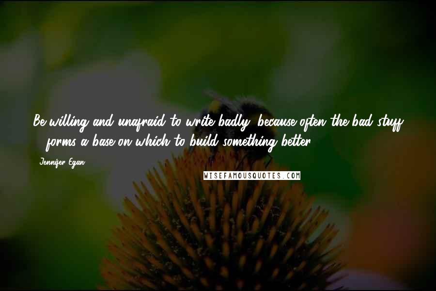 Jennifer Egan Quotes: Be willing and unafraid to write badly, because often the bad stuff ... forms a base on which to build something better.