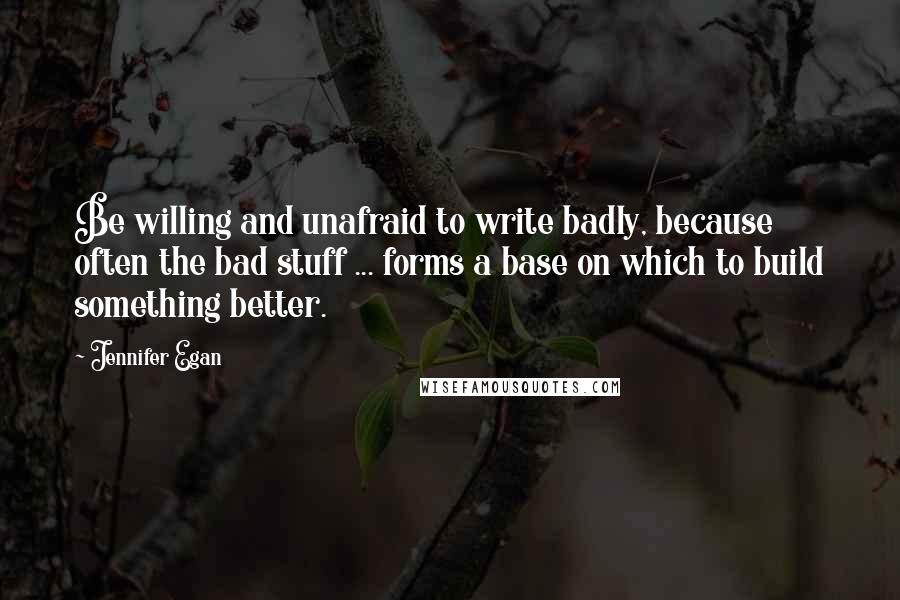 Jennifer Egan Quotes: Be willing and unafraid to write badly, because often the bad stuff ... forms a base on which to build something better.