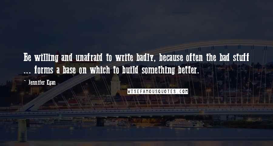 Jennifer Egan Quotes: Be willing and unafraid to write badly, because often the bad stuff ... forms a base on which to build something better.