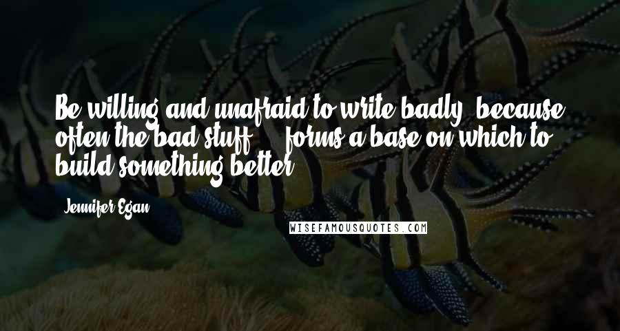 Jennifer Egan Quotes: Be willing and unafraid to write badly, because often the bad stuff ... forms a base on which to build something better.