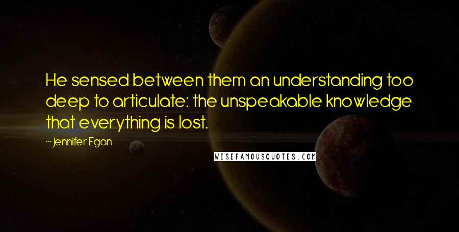 Jennifer Egan Quotes: He sensed between them an understanding too deep to articulate: the unspeakable knowledge that everything is lost.
