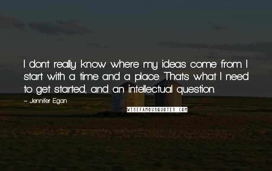 Jennifer Egan Quotes: I don't really know where my ideas come from. I start with a time and a place. That's what I need to get started, and an intellectual question.