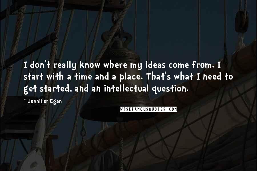 Jennifer Egan Quotes: I don't really know where my ideas come from. I start with a time and a place. That's what I need to get started, and an intellectual question.