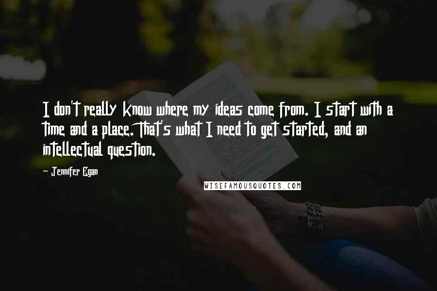 Jennifer Egan Quotes: I don't really know where my ideas come from. I start with a time and a place. That's what I need to get started, and an intellectual question.