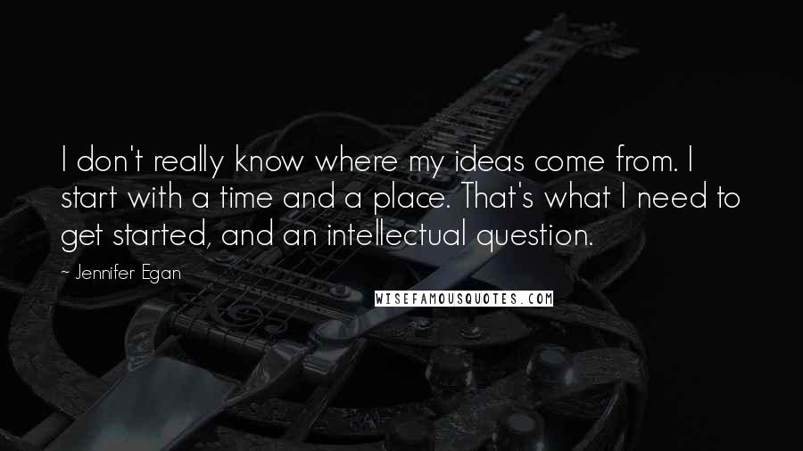 Jennifer Egan Quotes: I don't really know where my ideas come from. I start with a time and a place. That's what I need to get started, and an intellectual question.