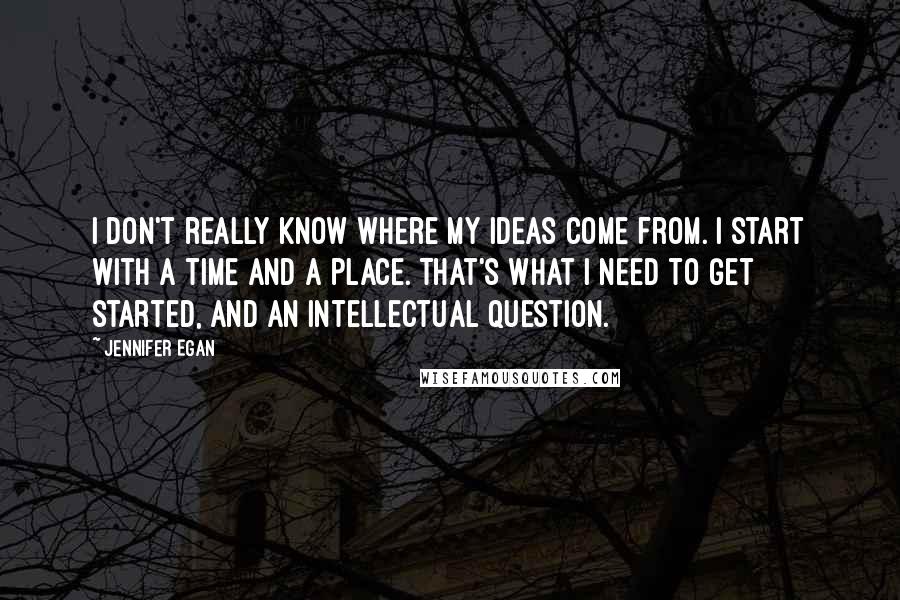 Jennifer Egan Quotes: I don't really know where my ideas come from. I start with a time and a place. That's what I need to get started, and an intellectual question.