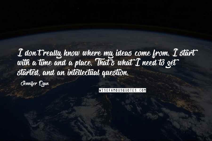 Jennifer Egan Quotes: I don't really know where my ideas come from. I start with a time and a place. That's what I need to get started, and an intellectual question.