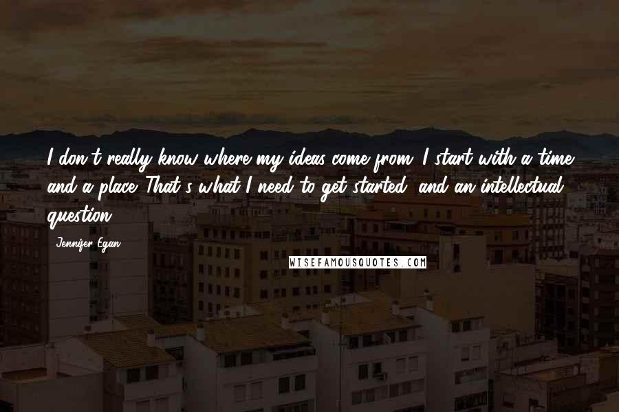 Jennifer Egan Quotes: I don't really know where my ideas come from. I start with a time and a place. That's what I need to get started, and an intellectual question.