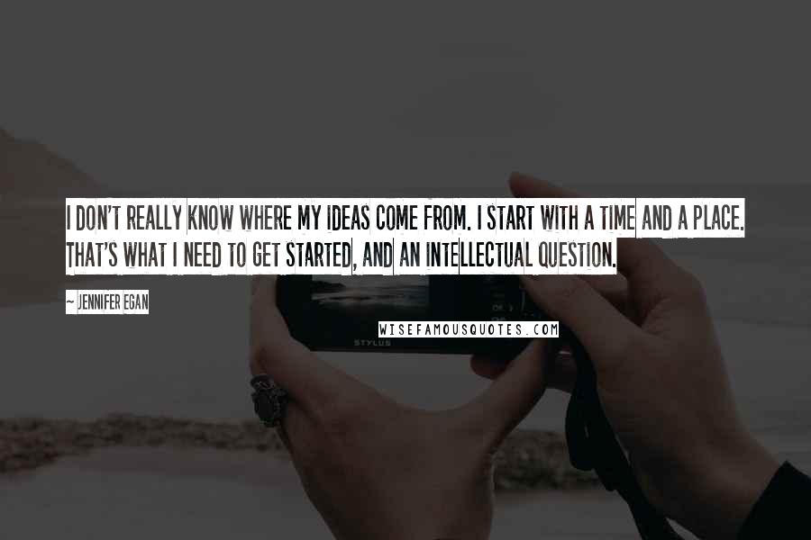 Jennifer Egan Quotes: I don't really know where my ideas come from. I start with a time and a place. That's what I need to get started, and an intellectual question.