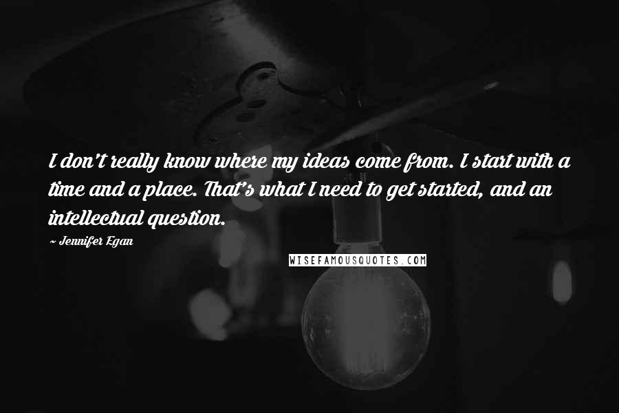 Jennifer Egan Quotes: I don't really know where my ideas come from. I start with a time and a place. That's what I need to get started, and an intellectual question.