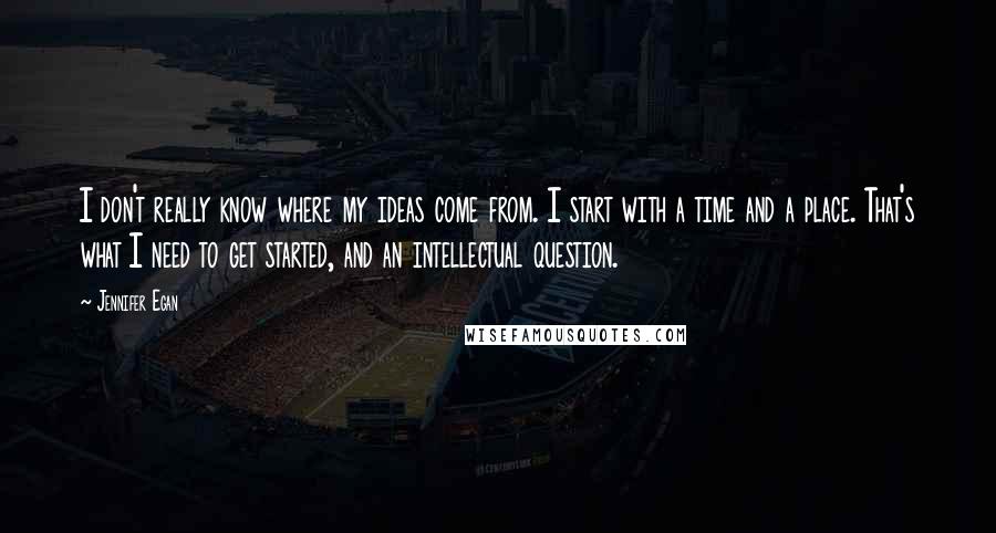 Jennifer Egan Quotes: I don't really know where my ideas come from. I start with a time and a place. That's what I need to get started, and an intellectual question.