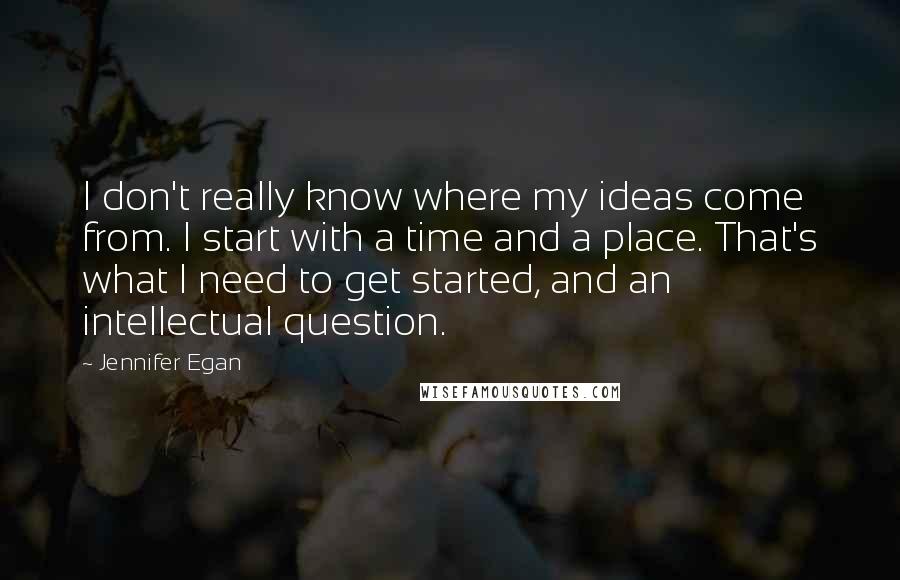 Jennifer Egan Quotes: I don't really know where my ideas come from. I start with a time and a place. That's what I need to get started, and an intellectual question.