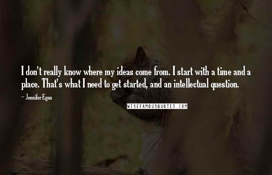 Jennifer Egan Quotes: I don't really know where my ideas come from. I start with a time and a place. That's what I need to get started, and an intellectual question.