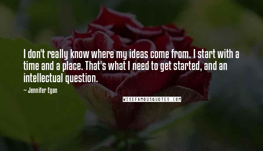 Jennifer Egan Quotes: I don't really know where my ideas come from. I start with a time and a place. That's what I need to get started, and an intellectual question.