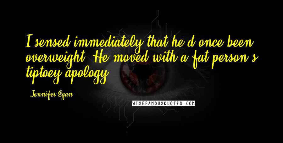 Jennifer Egan Quotes: I sensed immediately that he'd once been overweight. He moved with a fat person's tiptoey apology.