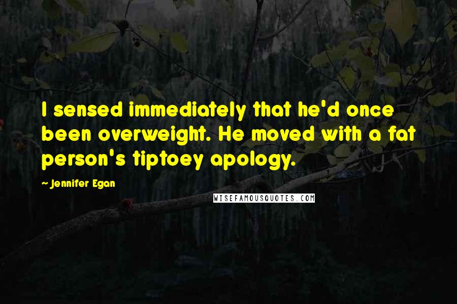 Jennifer Egan Quotes: I sensed immediately that he'd once been overweight. He moved with a fat person's tiptoey apology.