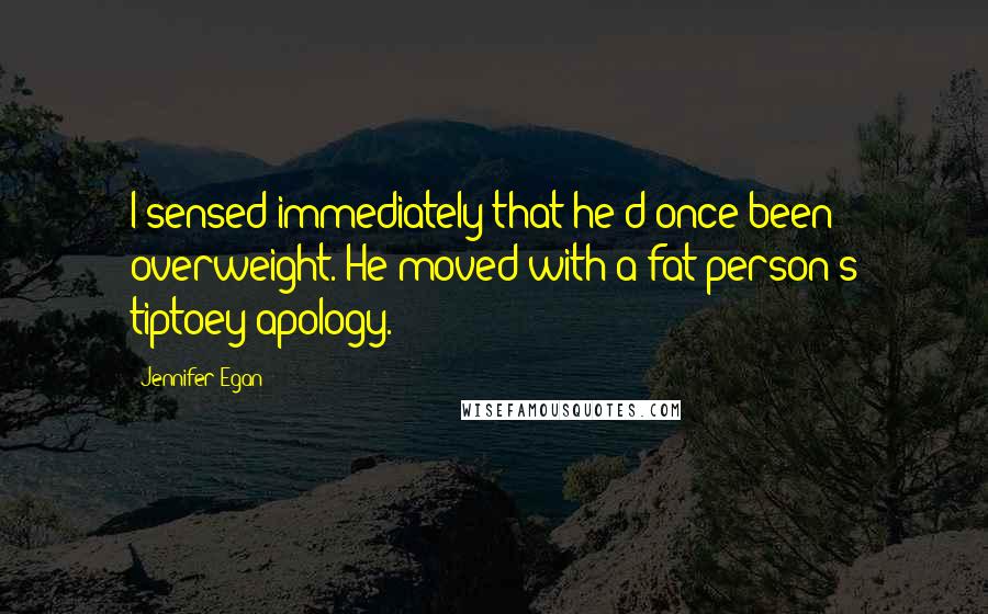 Jennifer Egan Quotes: I sensed immediately that he'd once been overweight. He moved with a fat person's tiptoey apology.