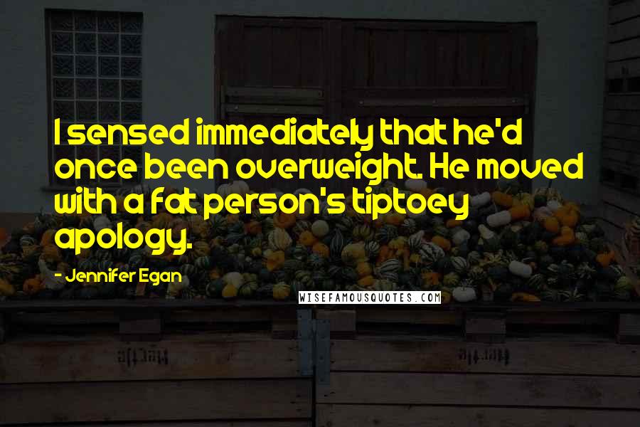 Jennifer Egan Quotes: I sensed immediately that he'd once been overweight. He moved with a fat person's tiptoey apology.