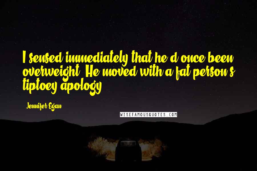 Jennifer Egan Quotes: I sensed immediately that he'd once been overweight. He moved with a fat person's tiptoey apology.