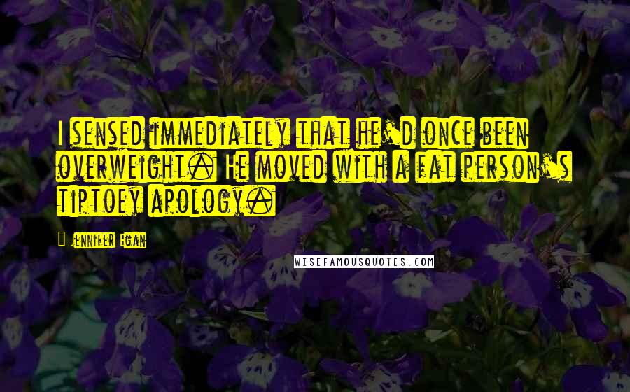 Jennifer Egan Quotes: I sensed immediately that he'd once been overweight. He moved with a fat person's tiptoey apology.