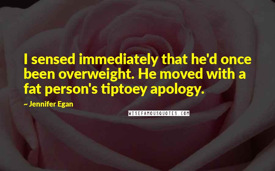 Jennifer Egan Quotes: I sensed immediately that he'd once been overweight. He moved with a fat person's tiptoey apology.