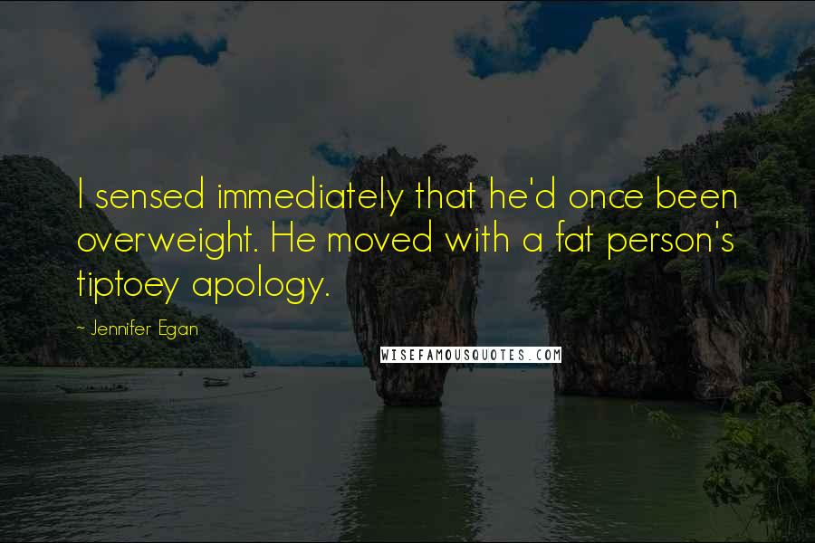 Jennifer Egan Quotes: I sensed immediately that he'd once been overweight. He moved with a fat person's tiptoey apology.