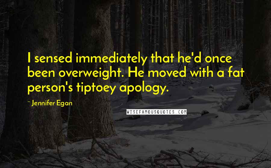 Jennifer Egan Quotes: I sensed immediately that he'd once been overweight. He moved with a fat person's tiptoey apology.