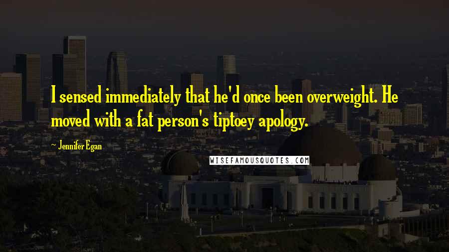 Jennifer Egan Quotes: I sensed immediately that he'd once been overweight. He moved with a fat person's tiptoey apology.