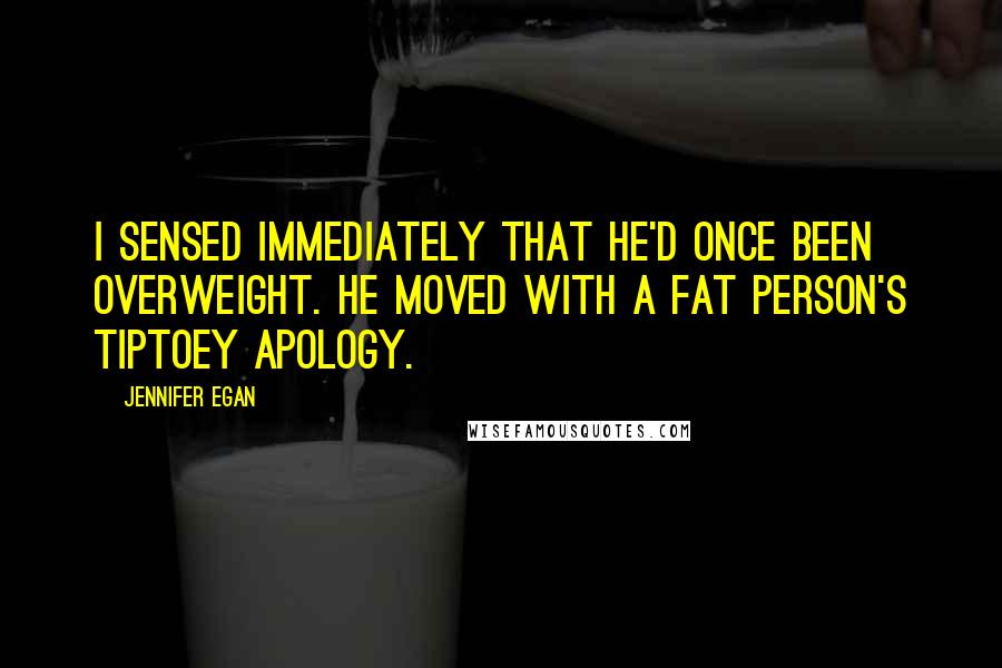 Jennifer Egan Quotes: I sensed immediately that he'd once been overweight. He moved with a fat person's tiptoey apology.