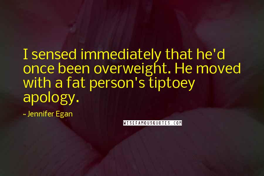 Jennifer Egan Quotes: I sensed immediately that he'd once been overweight. He moved with a fat person's tiptoey apology.