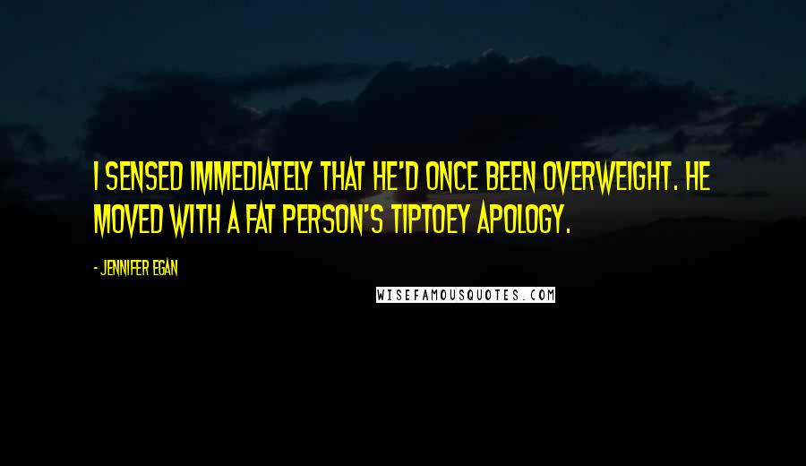 Jennifer Egan Quotes: I sensed immediately that he'd once been overweight. He moved with a fat person's tiptoey apology.