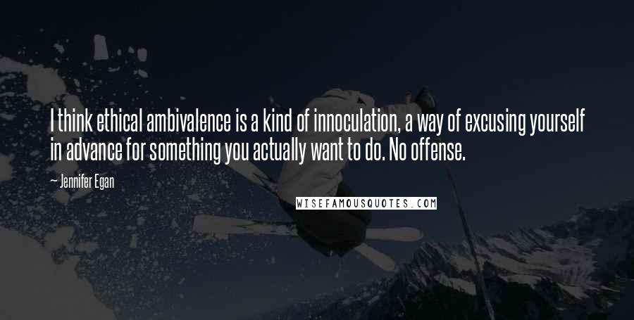 Jennifer Egan Quotes: I think ethical ambivalence is a kind of innoculation, a way of excusing yourself in advance for something you actually want to do. No offense.