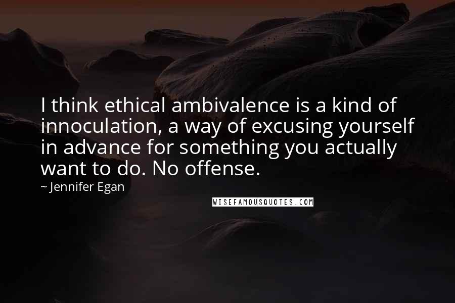 Jennifer Egan Quotes: I think ethical ambivalence is a kind of innoculation, a way of excusing yourself in advance for something you actually want to do. No offense.