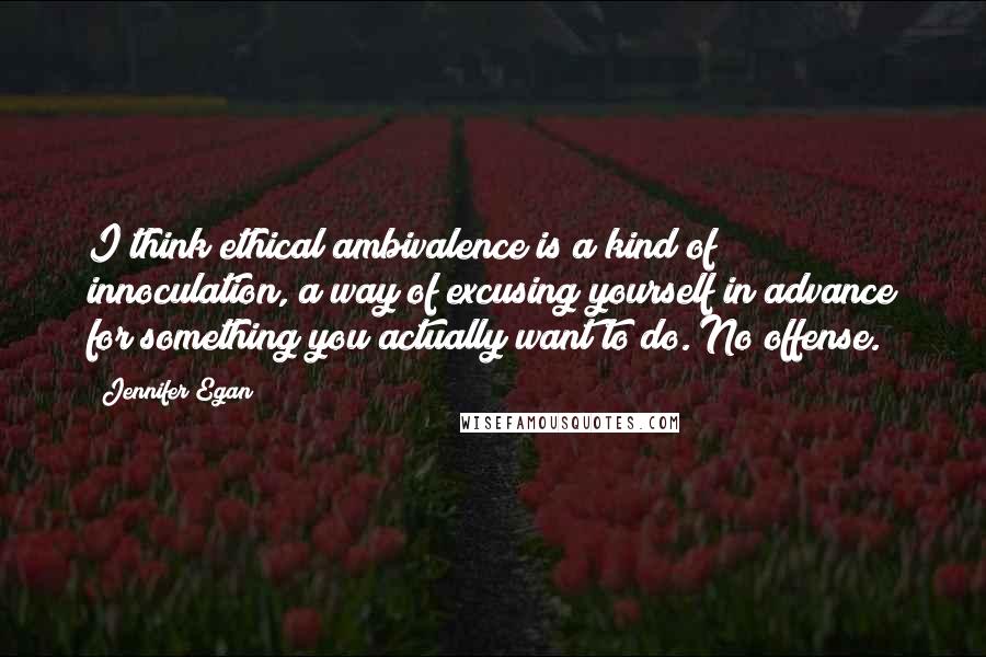 Jennifer Egan Quotes: I think ethical ambivalence is a kind of innoculation, a way of excusing yourself in advance for something you actually want to do. No offense.