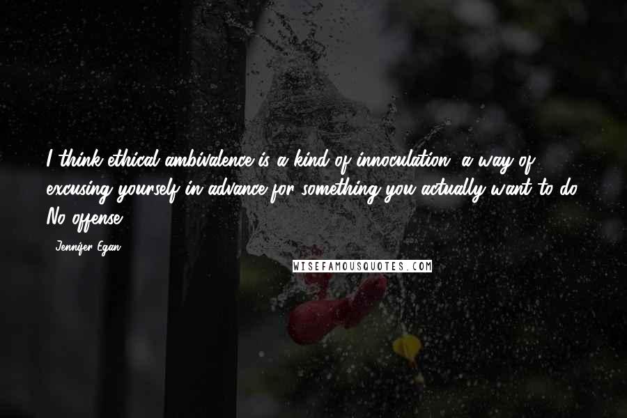 Jennifer Egan Quotes: I think ethical ambivalence is a kind of innoculation, a way of excusing yourself in advance for something you actually want to do. No offense.