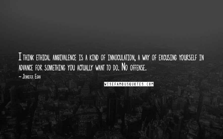 Jennifer Egan Quotes: I think ethical ambivalence is a kind of innoculation, a way of excusing yourself in advance for something you actually want to do. No offense.