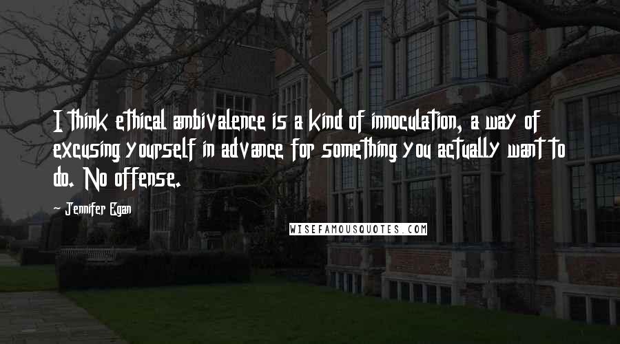 Jennifer Egan Quotes: I think ethical ambivalence is a kind of innoculation, a way of excusing yourself in advance for something you actually want to do. No offense.