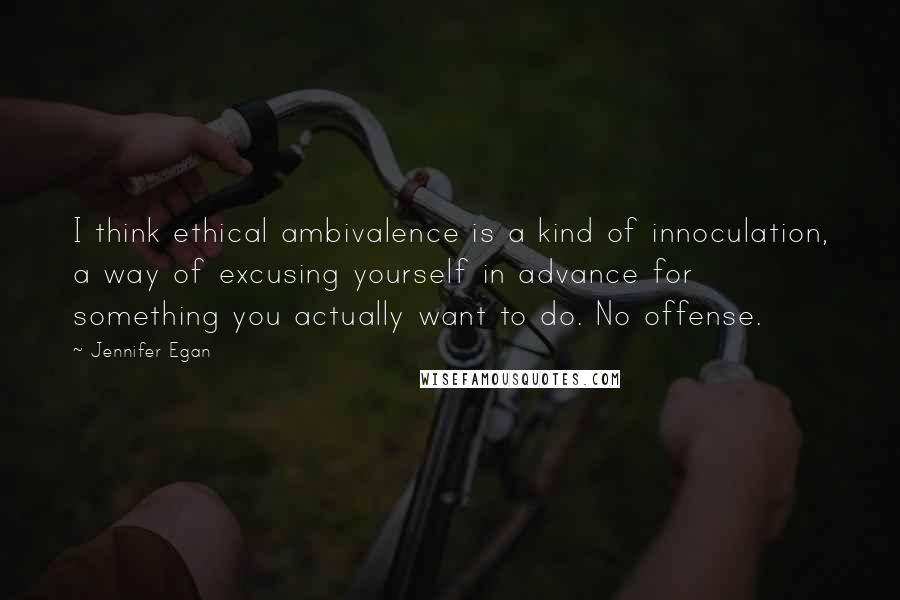 Jennifer Egan Quotes: I think ethical ambivalence is a kind of innoculation, a way of excusing yourself in advance for something you actually want to do. No offense.