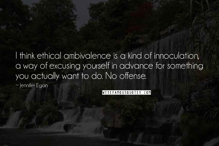 Jennifer Egan Quotes: I think ethical ambivalence is a kind of innoculation, a way of excusing yourself in advance for something you actually want to do. No offense.