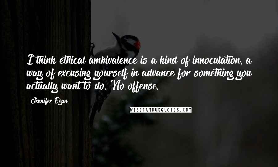 Jennifer Egan Quotes: I think ethical ambivalence is a kind of innoculation, a way of excusing yourself in advance for something you actually want to do. No offense.