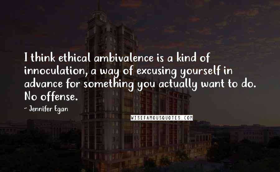 Jennifer Egan Quotes: I think ethical ambivalence is a kind of innoculation, a way of excusing yourself in advance for something you actually want to do. No offense.