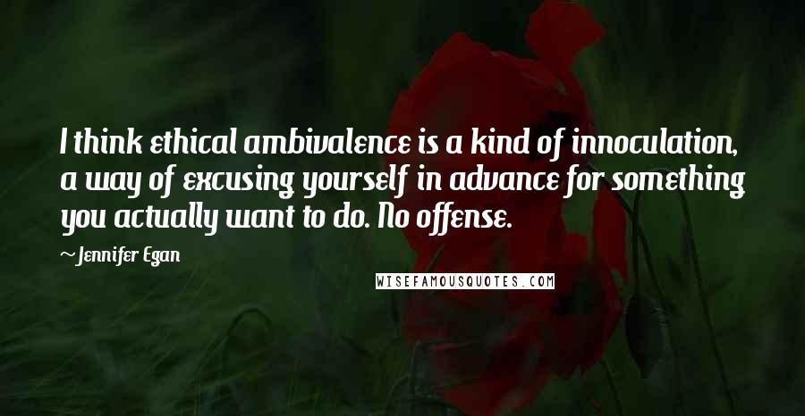 Jennifer Egan Quotes: I think ethical ambivalence is a kind of innoculation, a way of excusing yourself in advance for something you actually want to do. No offense.