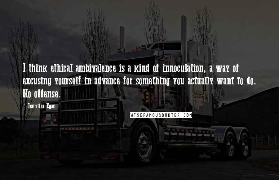 Jennifer Egan Quotes: I think ethical ambivalence is a kind of innoculation, a way of excusing yourself in advance for something you actually want to do. No offense.