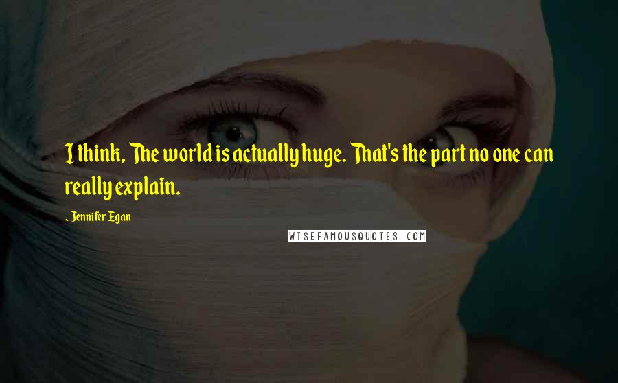 Jennifer Egan Quotes: I think, The world is actually huge. That's the part no one can really explain.