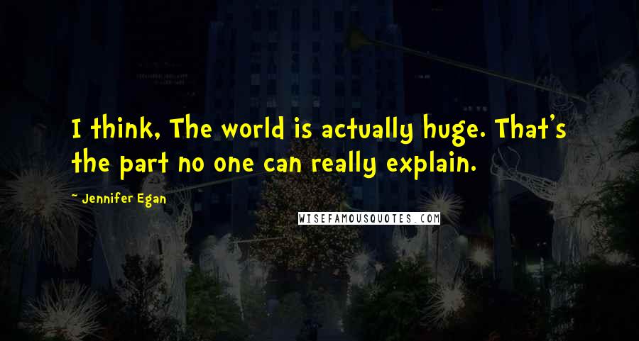 Jennifer Egan Quotes: I think, The world is actually huge. That's the part no one can really explain.
