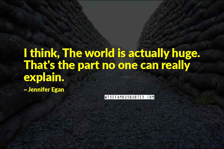 Jennifer Egan Quotes: I think, The world is actually huge. That's the part no one can really explain.