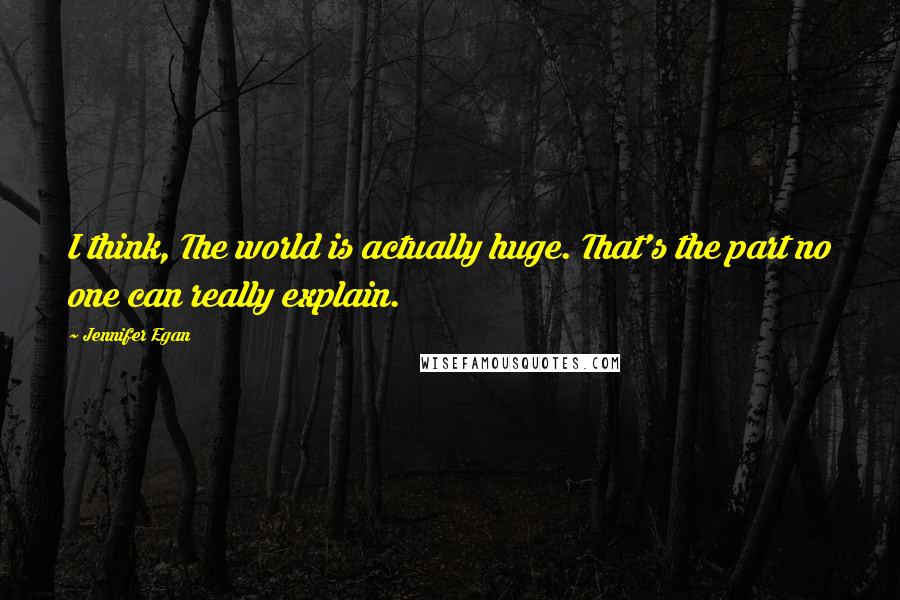 Jennifer Egan Quotes: I think, The world is actually huge. That's the part no one can really explain.