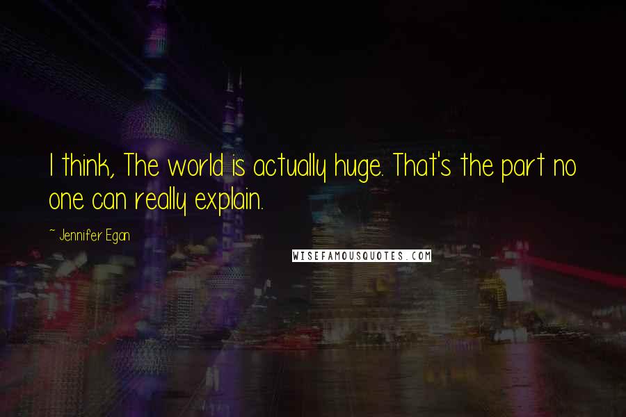 Jennifer Egan Quotes: I think, The world is actually huge. That's the part no one can really explain.