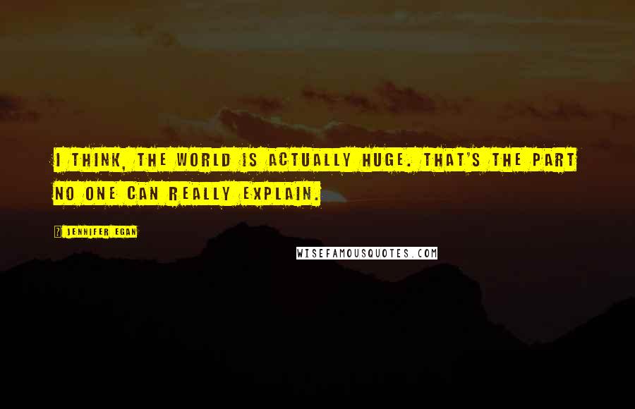 Jennifer Egan Quotes: I think, The world is actually huge. That's the part no one can really explain.